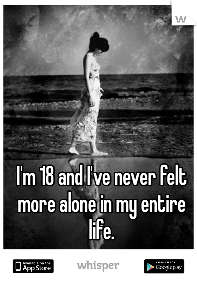 I'm 18 and I've never felt more alone in my entire life. 