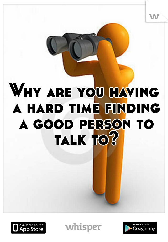 Why are you having a hard time finding a good person to talk to?