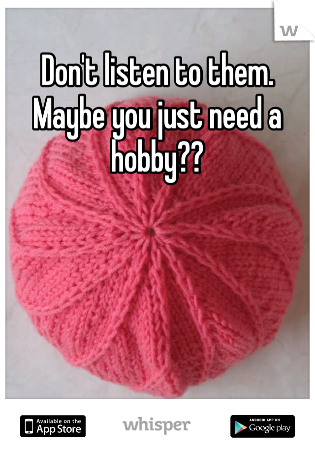 Don't listen to them. Maybe you just need a hobby??