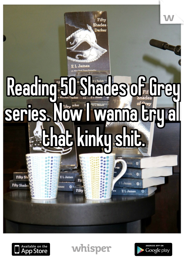 Reading 50 Shades of Grey series. Now I wanna try all that kinky shit. 