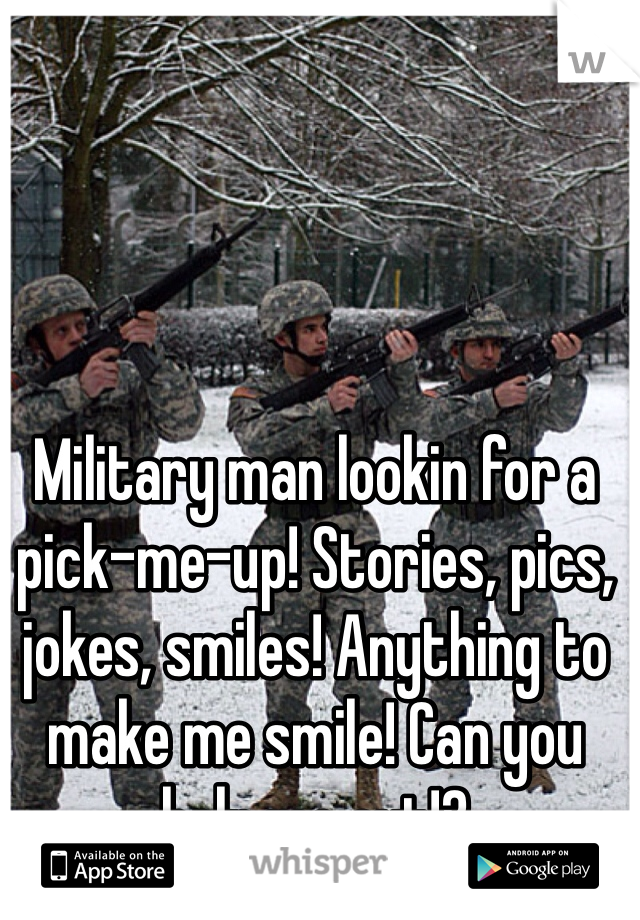 Military man lookin for a pick-me-up! Stories, pics, jokes, smiles! Anything to make me smile! Can you help me out!?