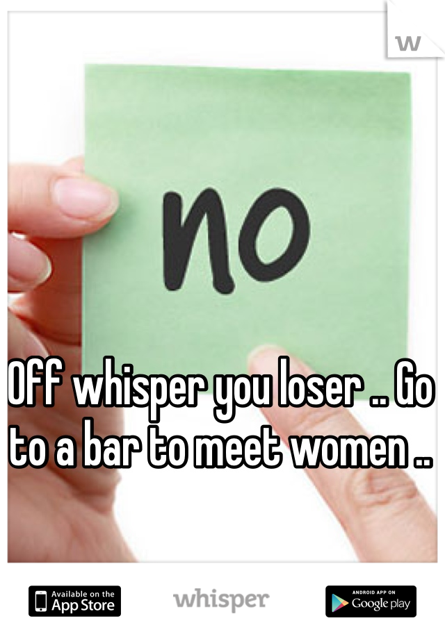 Off whisper you loser .. Go to a bar to meet women ..