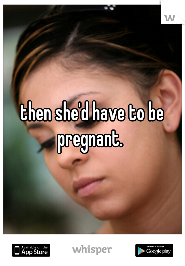 then she'd have to be pregnant.  