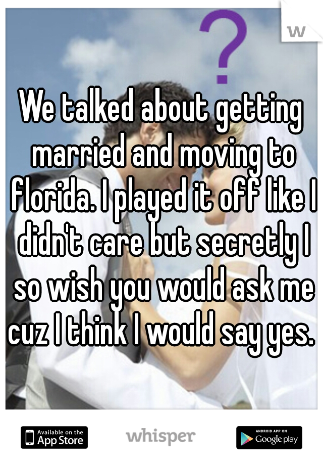 We talked about getting married and moving to florida. I played it off like I didn't care but secretly I so wish you would ask me cuz I think I would say yes. 
