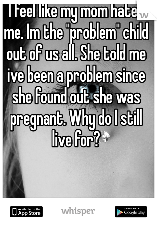 I feel like my mom hates me. Im the "problem" child out of us all. She told me ive been a problem since she found out she was pregnant. Why do I still live for?