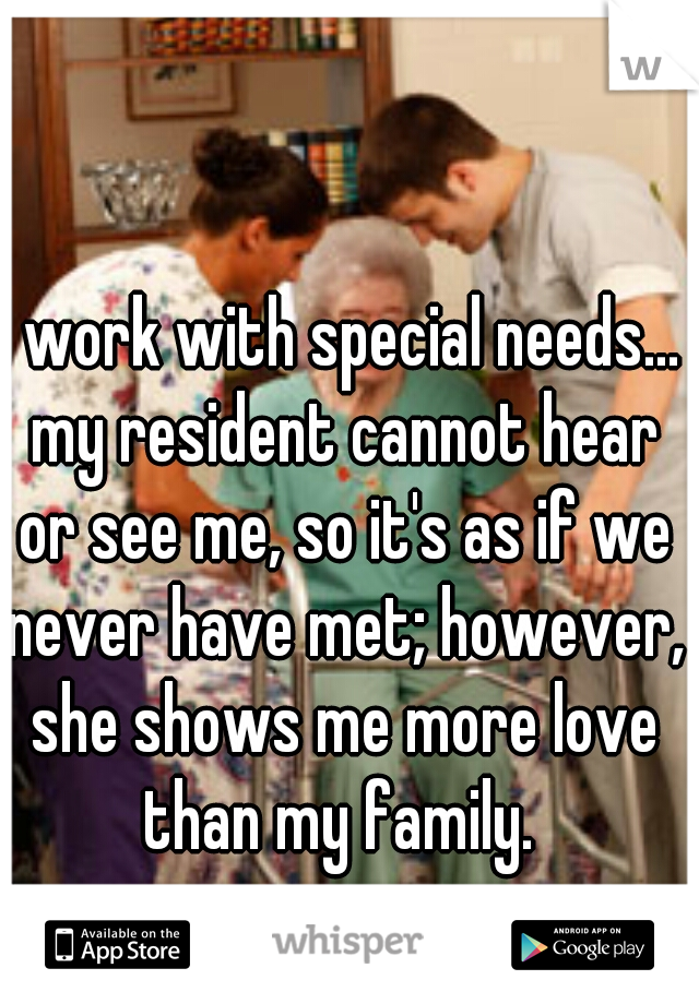 I work with special needs... my resident cannot hear or see me, so it's as if we never have met; however, she shows me more love than my family. 