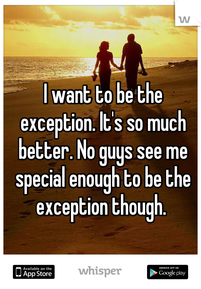 I want to be the exception. It's so much better. No guys see me special enough to be the exception though. 