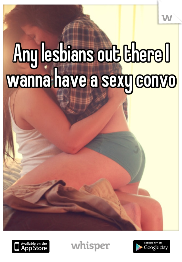 Any lesbians out there I wanna have a sexy convo