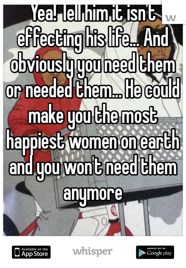 Yea! Tell him it isn't effecting his life... And obviously you need them or needed them... He could make you the most happiest women on earth and you won't need them anymore 