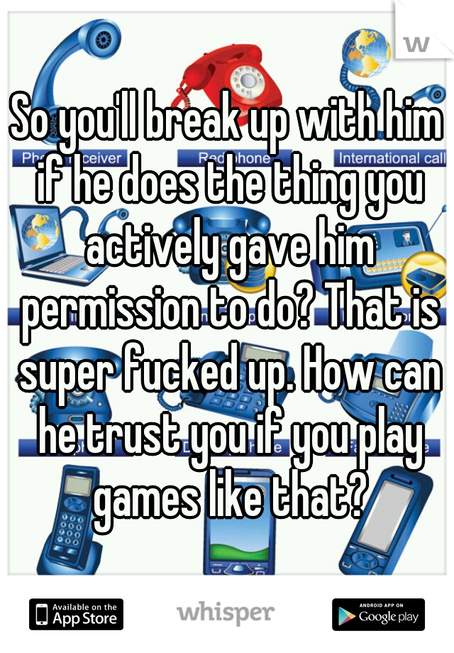 So you'll break up with him if he does the thing you actively gave him permission to do? That is super fucked up. How can he trust you if you play games like that?