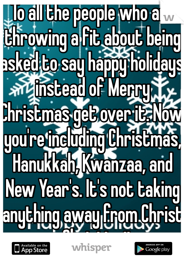To all the people who are throwing a fit about being asked to say happy holidays instead of Merry Christmas get over it. Now you're including Christmas, Hanukkah, Kwanzaa, and New Year's. It's not taking anything away from Christ or Christianity