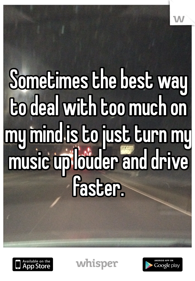 Sometimes the best way to deal with too much on my mind is to just turn my music up louder and drive faster.