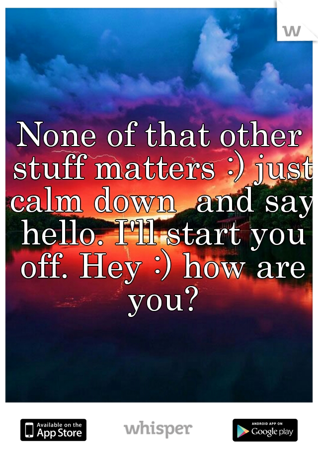 None of that other stuff matters :) just calm down  and say hello. I'll start you off. Hey :) how are you?