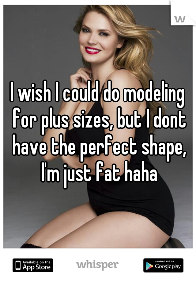 I wish I could do modeling for plus sizes, but I dont have the perfect shape, I'm just fat haha