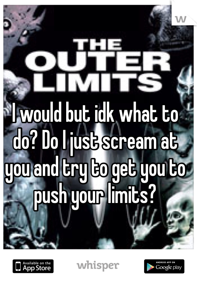 I would but idk what to do? Do I just scream at you and try to get you to push your limits?