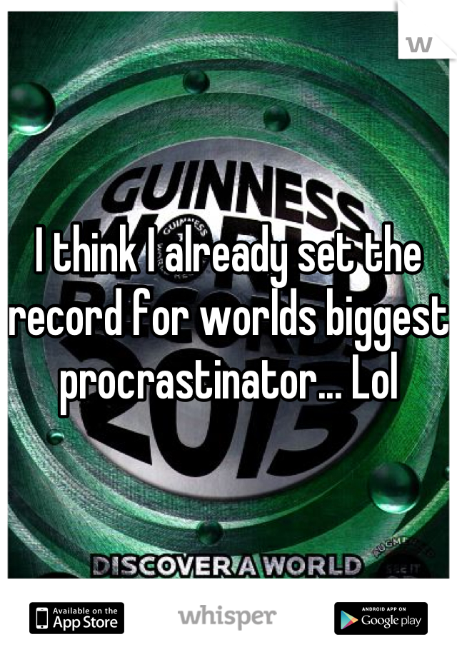 I think I already set the record for worlds biggest procrastinator... Lol