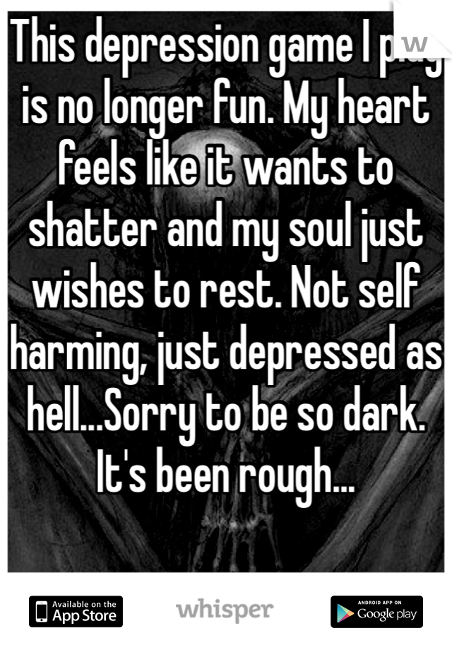 This depression game I play is no longer fun. My heart feels like it wants to shatter and my soul just wishes to rest. Not self harming, just depressed as hell...Sorry to be so dark. It's been rough...