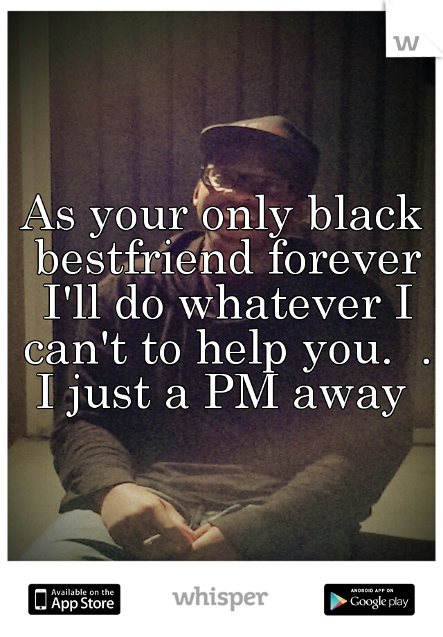 As your only black bestfriend forever I'll do whatever I can't to help you.  . I just a PM away 