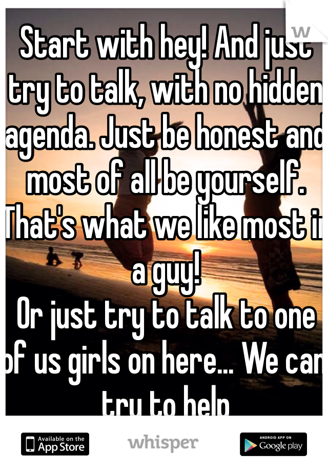 Start with hey! And just try to talk, with no hidden agenda. Just be honest and most of all be yourself. That's what we like most in a guy! 
Or just try to talk to one of us girls on here... We can try to help