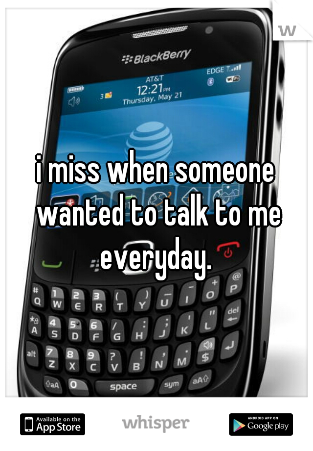 i miss when someone wanted to talk to me everyday. 