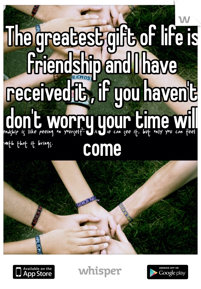The greatest gift of life is friendship and I have received it , if you haven't don't worry your time will come 