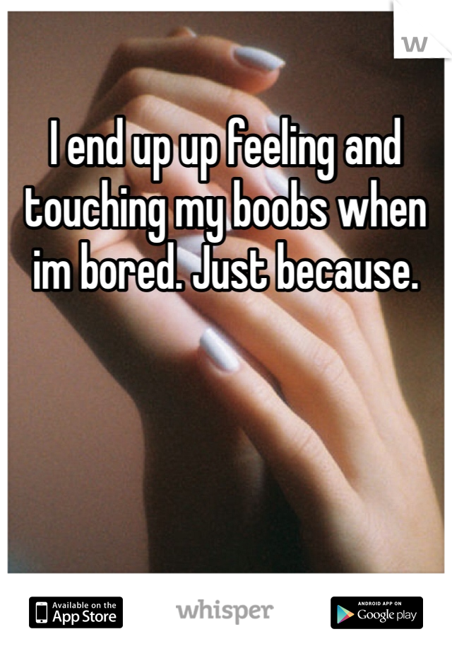 I end up up feeling and touching my boobs when im bored. Just because. 