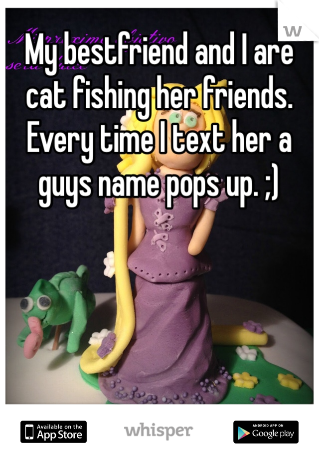 My bestfriend and I are cat fishing her friends. Every time I text her a guys name pops up. ;)