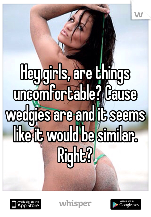 Hey girls, are things uncomfortable? Cause wedgies are and it seems like it would be similar. Right?