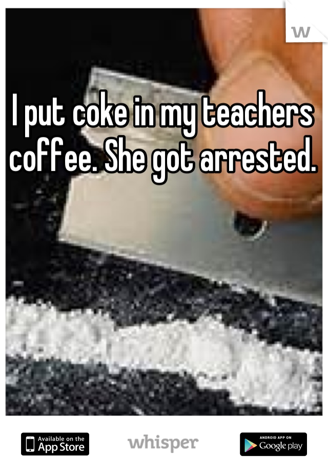 I put coke in my teachers coffee. She got arrested.