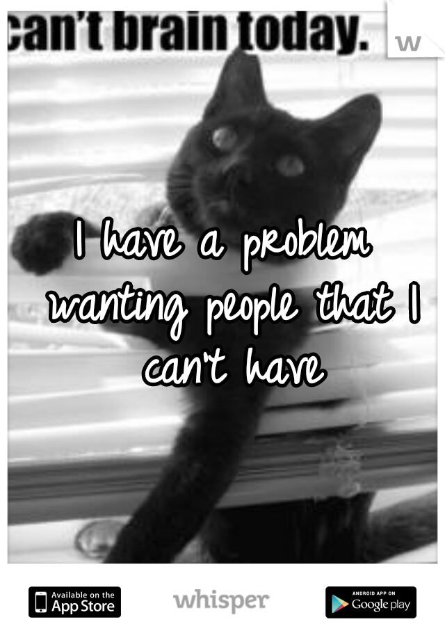 I have a problem wanting people that I can't have