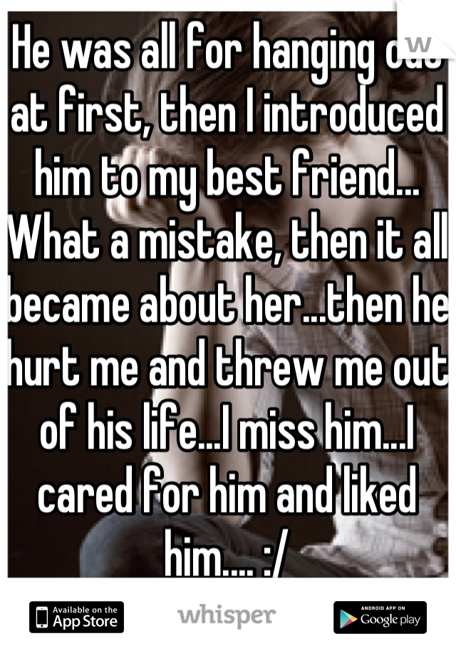 He was all for hanging out at first, then I introduced him to my best friend... What a mistake, then it all became about her...then he hurt me and threw me out of his life...I miss him...I cared for him and liked him.... :/