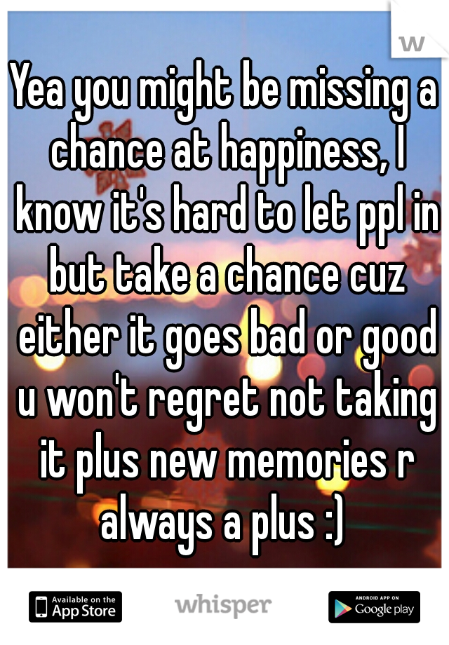 Yea you might be missing a chance at happiness, I know it's hard to let ppl in but take a chance cuz either it goes bad or good u won't regret not taking it plus new memories r always a plus :) 