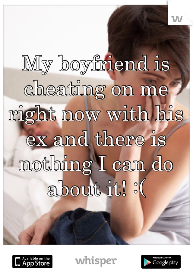 My boyfriend is cheating on me right now with his ex and there is nothing I can do about it! :(