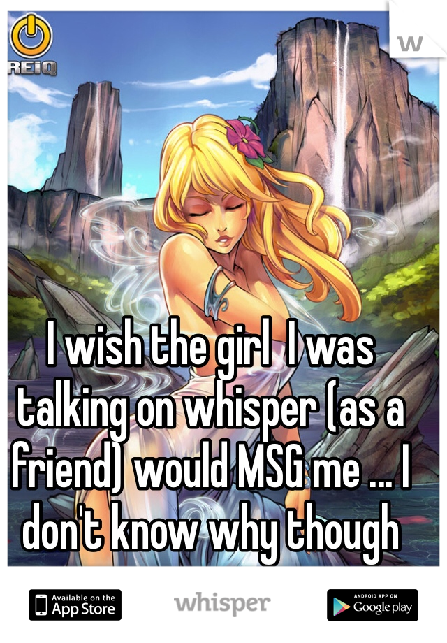 I wish the girl  I was talking on whisper (as a friend) would MSG me ... I don't know why though 