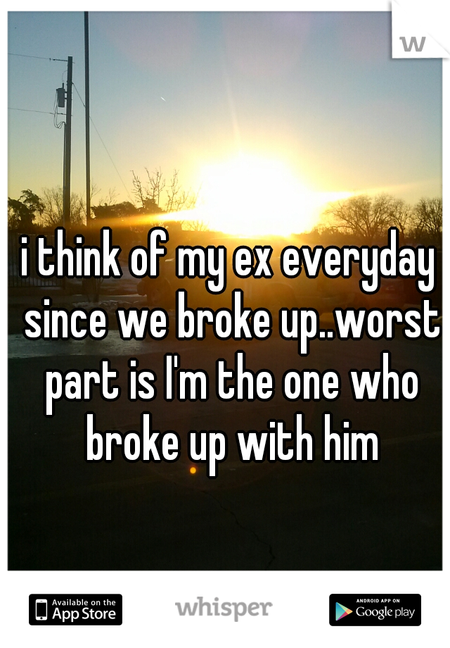 i think of my ex everyday since we broke up..worst part is I'm the one who broke up with him