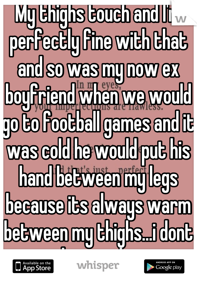 My thighs touch and I'm perfectly fine with that and so was my now ex boyfriend when we would go to football games and it was cold he would put his hand between my legs because its always warm between my thighs…i dont know why