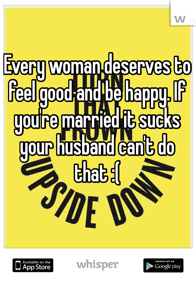 Every woman deserves to feel good and be happy. If you're married it sucks your husband can't do that :(