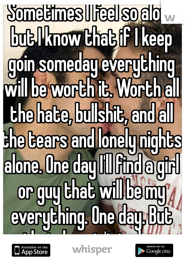 Sometimes I feel so alone but I know that if I keep goin someday everything will be worth it. Worth all the hate, bullshit, and all the tears and lonely nights alone. One day I'll find a girl or guy that will be my everything. One day. But that day ain't today.