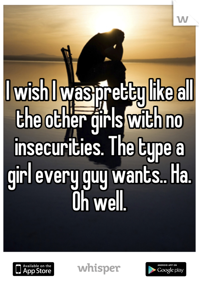 I wish I was pretty like all the other girls with no insecurities. The type a girl every guy wants.. Ha. Oh well.