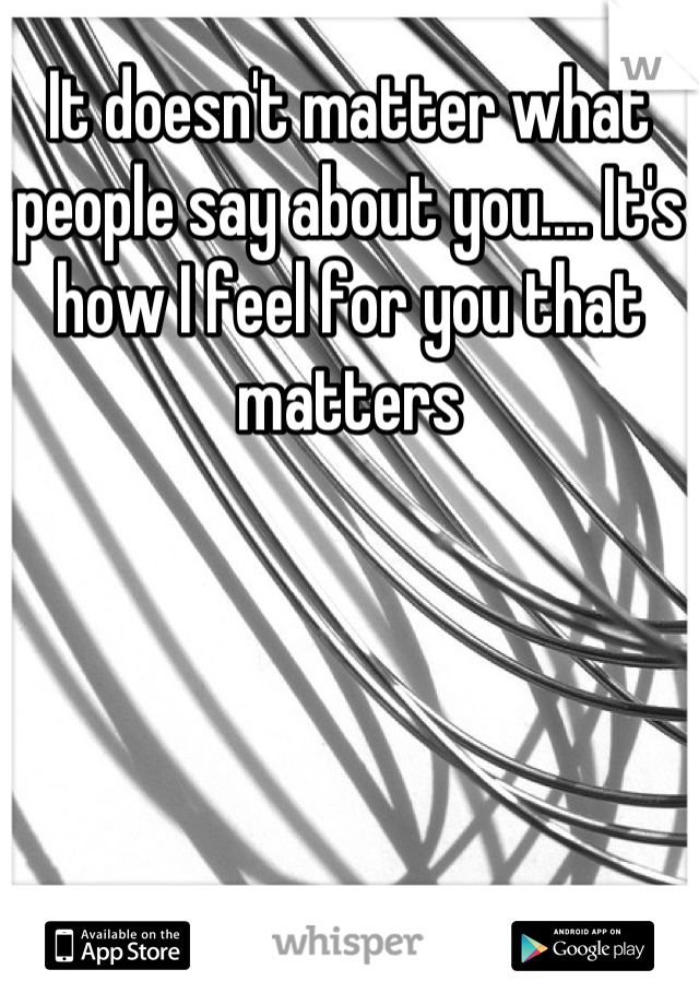 It doesn't matter what people say about you.... It's how I feel for you that matters