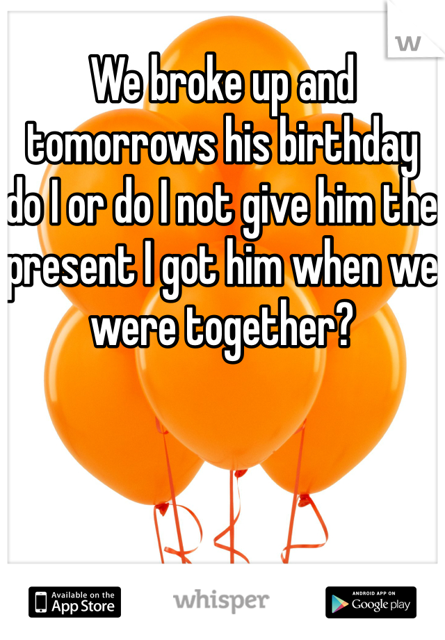 We broke up and tomorrows his birthday do I or do I not give him the present I got him when we were together?