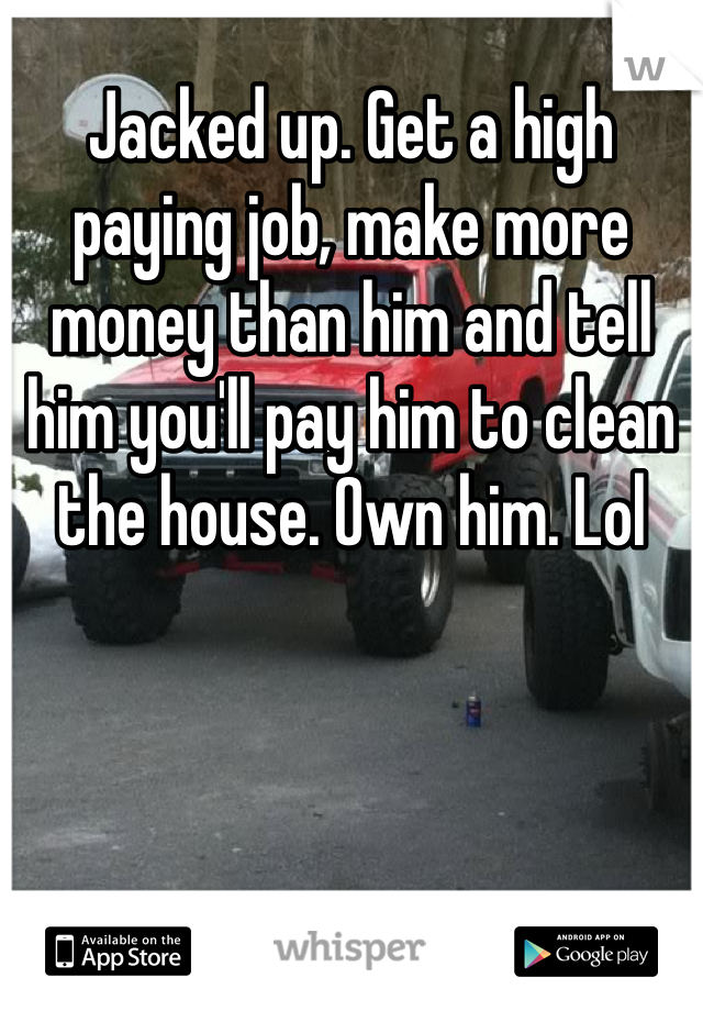 Jacked up. Get a high paying job, make more money than him and tell him you'll pay him to clean the house. Own him. Lol 