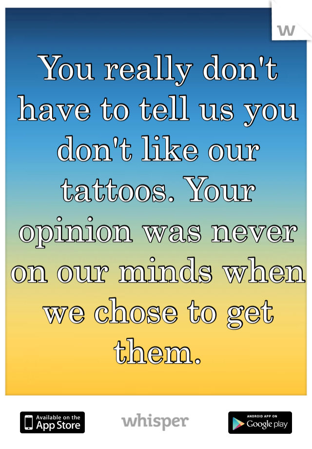 You really don't have to tell us you don't like our tattoos. Your opinion was never on our minds when we chose to get them. 