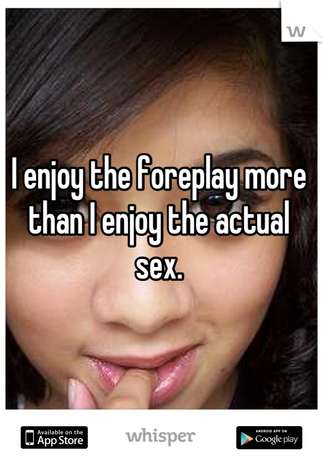 I enjoy the foreplay more than I enjoy the actual sex.