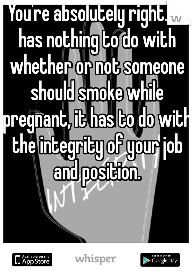 You're absolutely right.  It has nothing to do with whether or not someone should smoke while pregnant, it has to do with the integrity of your job and position.