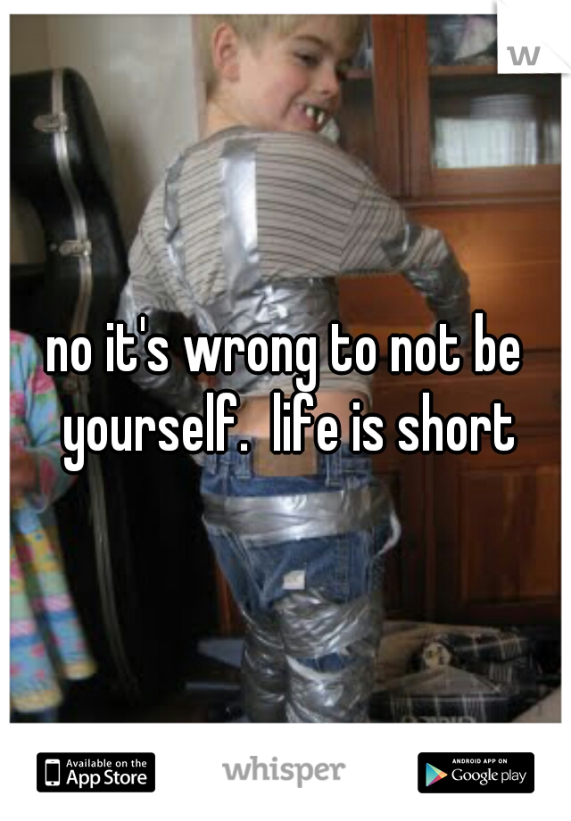 no it's wrong to not be yourself.  life is short
