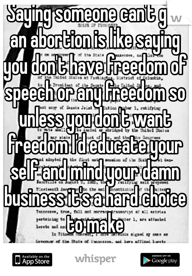 Saying someone can't get an abortion is like saying you don't have freedom of speech or any freedom so unless you don't want freedom I'd educate your self and mind your damn business it's a hard choice to make 