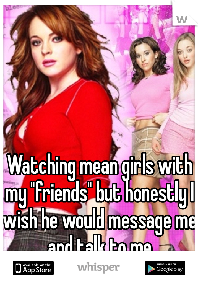 Watching mean girls with my "friends" but honestly I wish he would message me and talk to me 