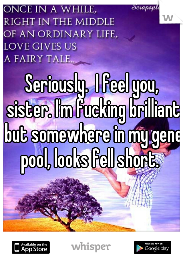 Seriously.  I feel you, sister. I'm fucking brilliant but somewhere in my gene pool, looks fell short.  