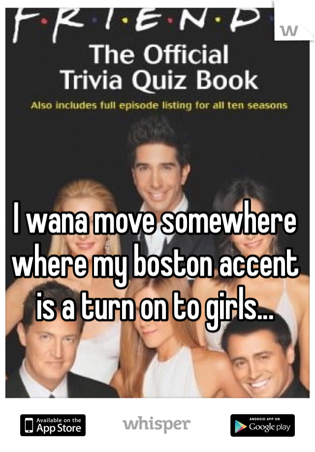 I wana move somewhere where my boston accent is a turn on to girls... 